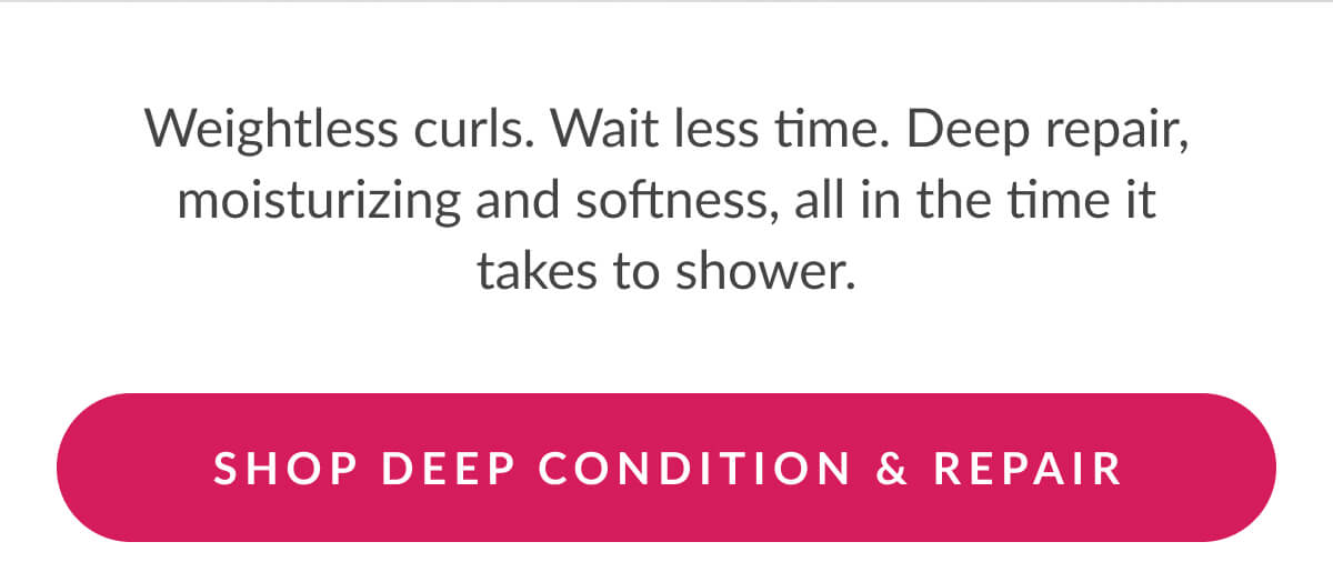 Weightless curls. Wait less time. Deep repair, moisturizing and softness, all in the time it takes to shower.