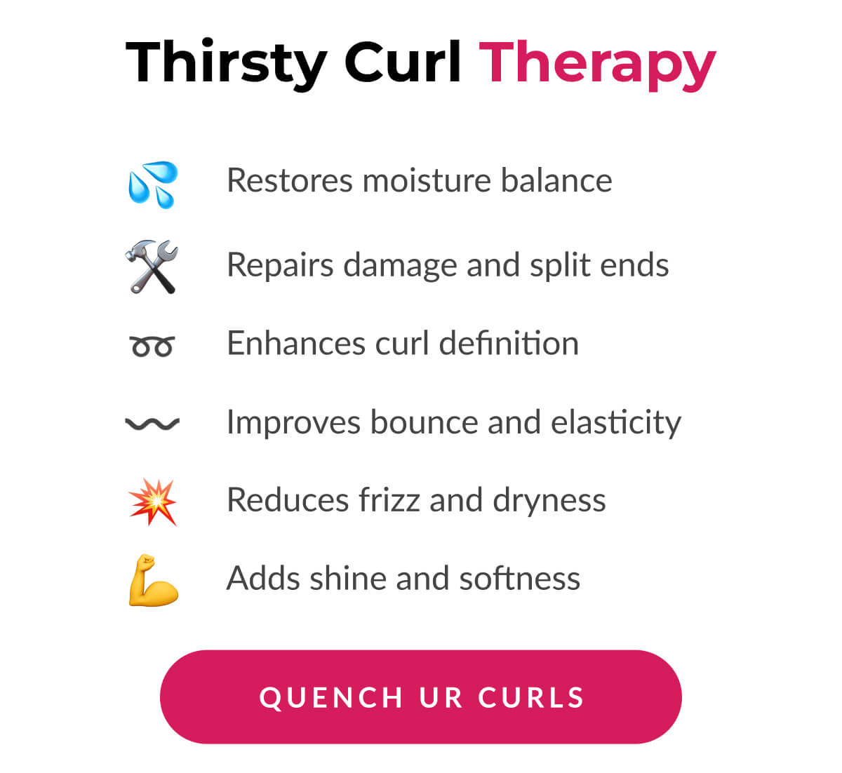 Thirsty Curl therapy Restores moisture balance. Repairs damage and split ends. Enhances curl definition. Improves bounce and elasticity. Reduces frizz and dryness. Adds shine and softness.